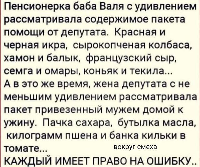 Пенсионерка баба Валя с удивлением рассматривала содержимое пакета помощи от депутата. Красная и черная икра, сырокопченая колбаса, хамон и балик, французский сыр, семга и омары, коньяк и текила... А в это же время, жена депутата не меньше удивлением рассматривала пакет привезённый мужем домой к ужину. Пачка сахара, бутылка масла, килограмм пшена и банка кильки в томате... вокруг смеха. КАЖДЫЙ ИМЕЕТ ПРАВО НА ОШИБКУ..