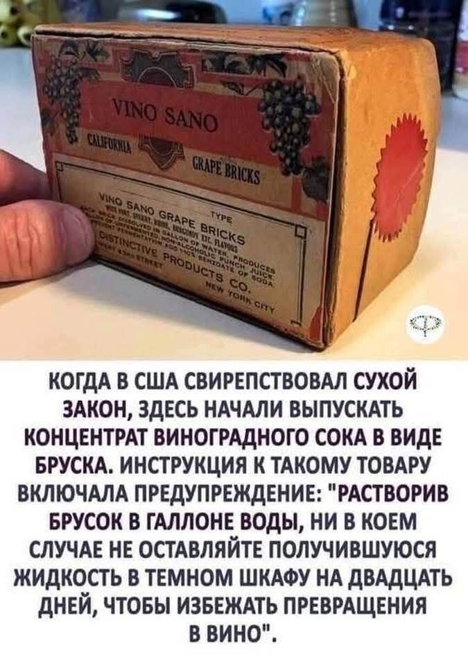 КОГДА В США СИПЕРЕСТВО СУХОЙ ЗАКОН, ЗДЕСЬ НАЧАЛИ ВЫПУСКАТЬ КОНЦЕНТРАТ ВИНОГРАДНОГО СОКА В ВИДЕ БРУСКА. ИНСТРУКЦИЯ К ТАКОМУ ТОВАРУ ВКЛЮЧАЛА ПРЕДУПРЕЖДЕНИЕ: 'РАСТВОРИВ БРУСК В ГАЛЛОНЕ ВОДЫ, НИ В КОМЕ СУЩЕ НО ОСТАВЛЯЙТЕ ПОЛУЧИВШУЮСЯ ЖИДКОСТЬ В ТЕМНОМ ШКАФУ НА ДВАДЦАТЬ ДНЕЙ, ЧТОБЫ ИЗБЕЖАТЬ ПРЕВРАЩЕНИЯ В ВИНО'