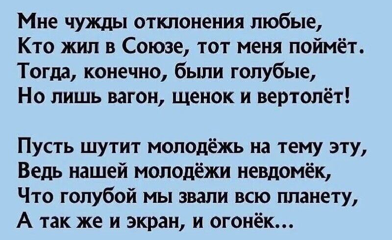 Мне чужды отклонения любые,\nКто жил в Союзе, тот меня поймёт.\nТогда, конечно, были голубые,\nНо лишь вагон, щенок и вертолёт!\n\nПусть шутит молодёжь на тему эту,\nВедь нашей молодёжи неводом,\nЧто голубой мы назвали всю планету,\nА так же и экран, и огонёк…