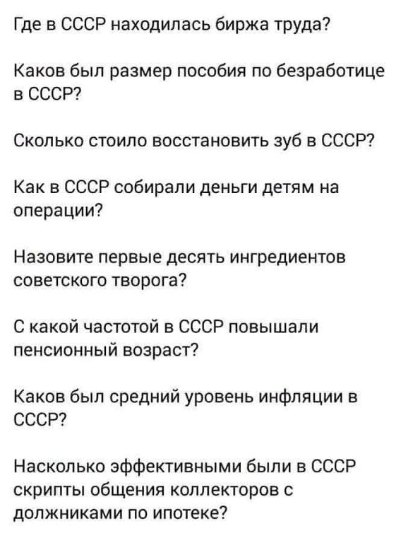 Где в СССР находилась биржа труда?\nКаков был размер пособия по безработице в СССР?\nСколько стоило восстановить зуб в СССР?\nКак в СССР собирали деньги детям на операции?\nНазовите первые десять ингредиентов советского творога?\nС какой частотой в СССР повышали пенсионный возраст?\nКаков был средний уровень инфляции в СССР?\nНасколько эффективными были в СССР скрипты общения коллекторов с должниками по ипотеке?