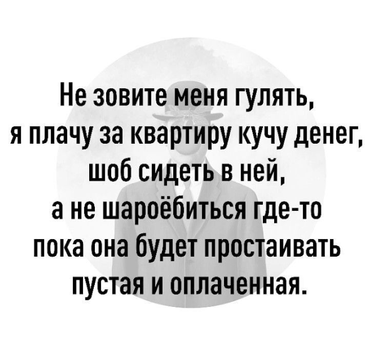Не зовите меня гулять, я плачу за квартиру кучу денег, чтоб сидеть в ней, а не шароебиться где-то пока она будет простаивать пустая и оплаченная.
