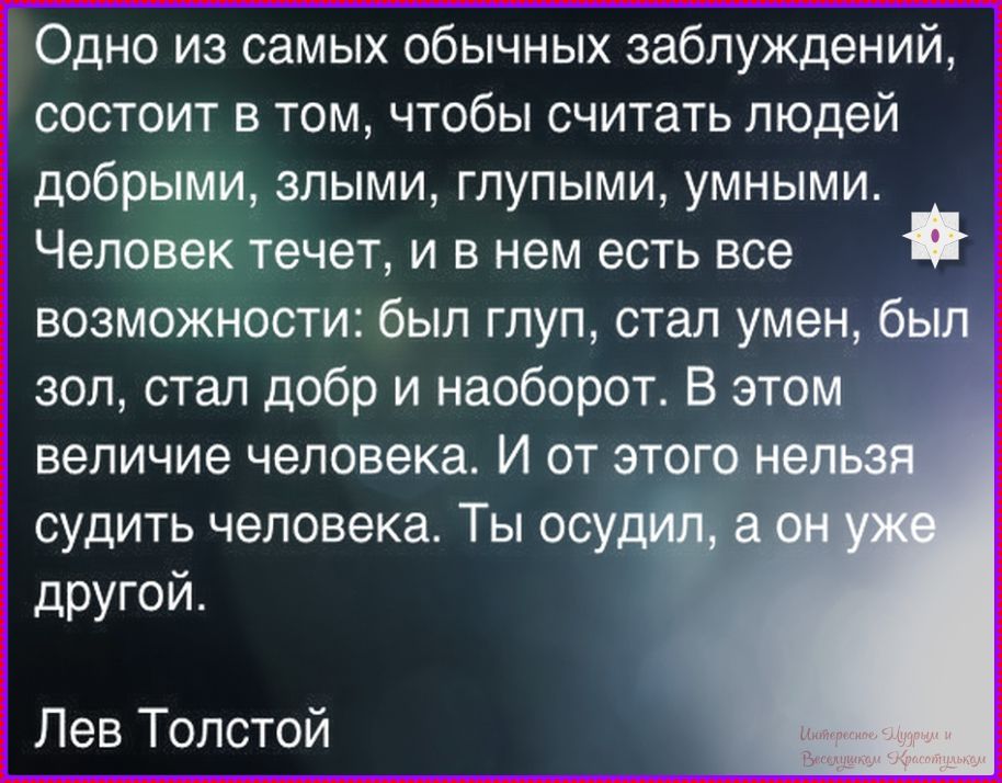 Одно из самых обычных заблуждений, состоит в том, чтобы считать людей добрыми, злыми, глупыми, умными. Человек течет, и в нем есть все возможности: был глуп, стал умён, был зол, стал добр и наоборот. В этом величие человека. И от этого нельзя судить человека. Ты осудил, а он уже другой. Лев Толстой
