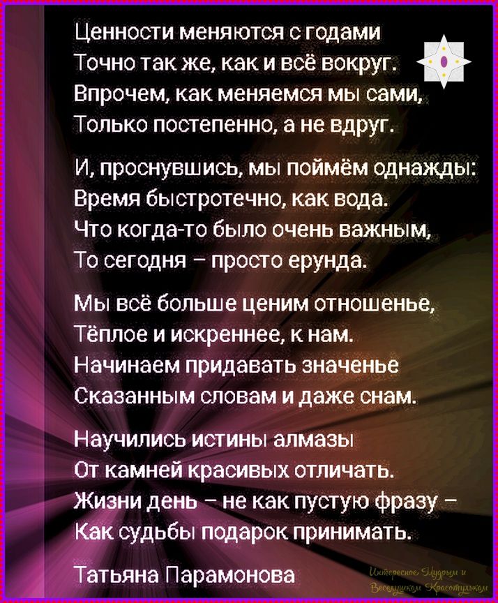 Ценности меняются с годами. Точно так же, как и всё вокруг. Впрочем, как меняемся мы сами, Только постепенно, а не вдруг. И, проснувшись, мы поймём однажды: Время быстротечно, как вода. Что когда-то было очень важным, То сегодня — просто ерунда. Мы всё больше ценим отношение, тёплое и искреннее, к нам. Начинаем придавать значение сказанным словам и даже снам. Научились истины алмазы от камней красивых отличать. Жизни день — не как пустую фразу — Как судьбы подарок принимать. Татьяна Парамонова