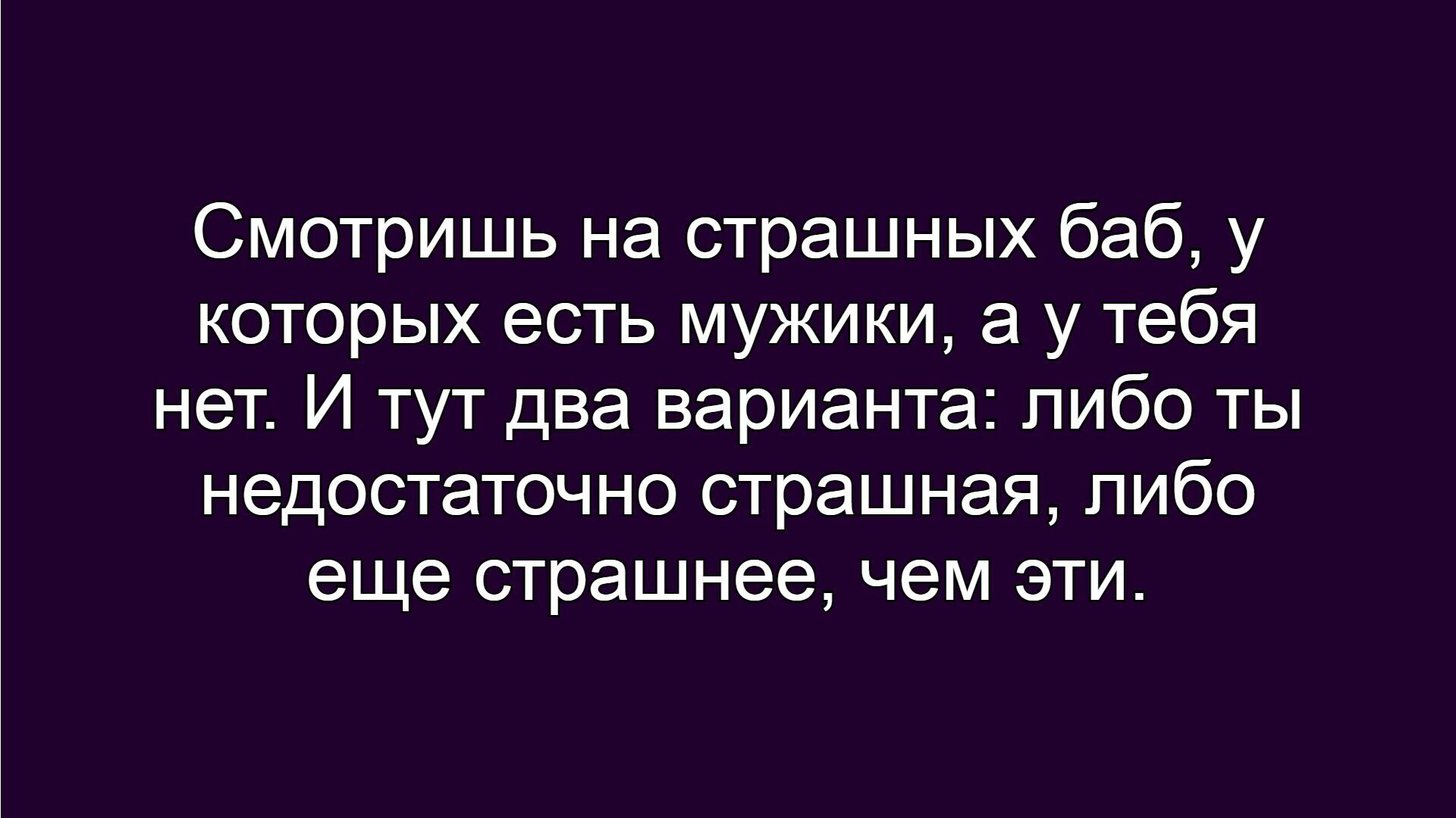 Смотришь на страшных баб, у которых есть мужики, а у тебя нет. И тут два варианта: либо ты недостаточно страшная, либо ещё страшнее, чем эти.