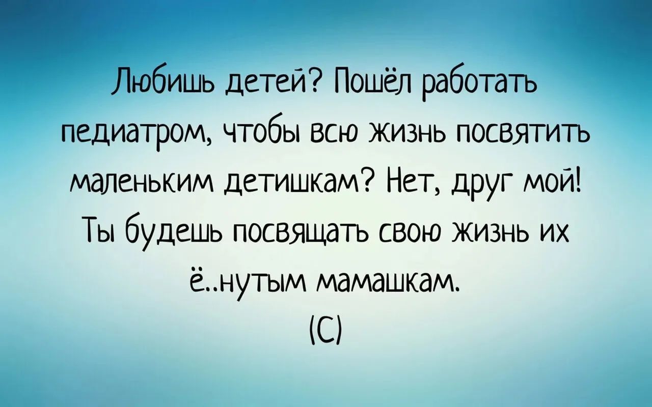 Любишь детей? Пошёл работать педиатром, чтобы всю жизнь посвятить маленьким детишкам? Нет, друг мой! Ты будешь посвящать свою жизнь их ё...ным мамашкам.