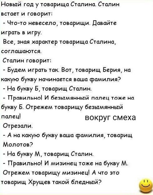 Новый год у товарища Сталина. Сталин встаёт и говорит: - Что-то не весело, товарищи. Давайте играть в игру. … - Правильно! И безымянный палец тоже на букву Б. Отрежем товарищу безымянный палец! … - А на какую букву ваша фамилия, товарищ Молотов? - На букву М, товарищ Сталин. - Правильно! И мизинец тоже на букву М. Отрежем товарищу мизинец! А что это товарищ Хрущёв такой бледный?