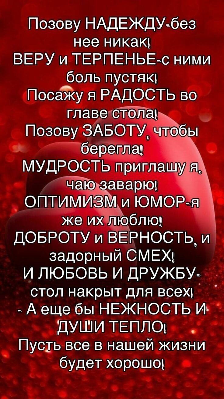 Позову НАДЕЖДУ-без нее никак! ВЕРУ и ТЕРПЕНЬЕ-с ними боль пустяк! Посажу я РАДОСТЬ во голове стола! Позову ЗАБОТУ, чтобы берегла! МУДРОСТЬ приглашaю я, чаю заварю! ОПТИМИЗМ и ЮМОР-я же их люблю! ДОБРОТУ и ВЕРНОСТЬ, и задорный СМЕХ! И ЛЮБОВЬ И ДРУЖБУ- стол накрыт для всех! - А еще бы НЕЖНОСТЬ И ДУШИ ТЕПЛО! Пусть все в нашей жизни будет хорошо!