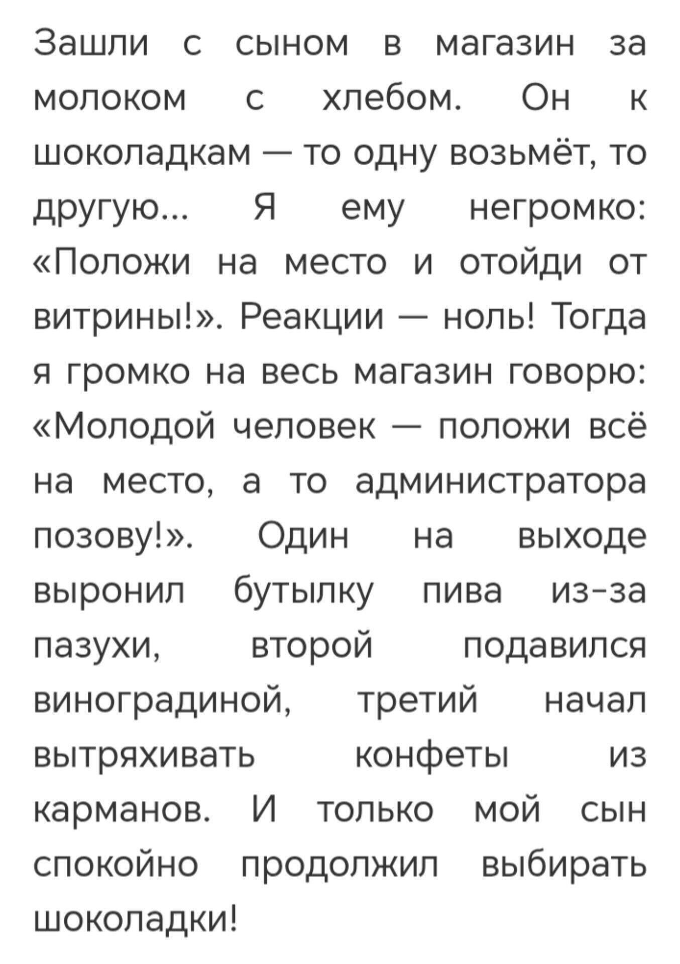 Зашли с сыном в магазин за молоком с хлебом. Он к шоколадкам — то одну возьмёт, то другую... Я ему негромко: «Положи на место и отойди от витрины!». Реакции — ноль! Тогда я громко на весь магазин говорю: «Молодой человек — положи всё на место, а то администратор позову!». Один на выходе вырвал бутылку пива из-за пазухи, второй подавился виноградной, третий начал вытряхивать конфеты из карманов. И только мой сын спокойно продолжил выбирать шоколадки!