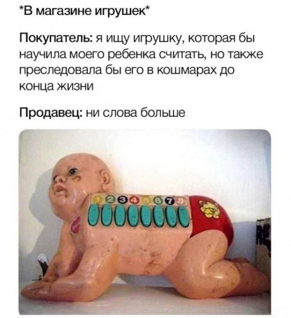 *В магазине игрушек*
Покупатель: я ищу игрушку, которая бы научила моего ребенка считать, но также преследовала бы его в кошмарах до конца жизни
Продавец: ни слова больше