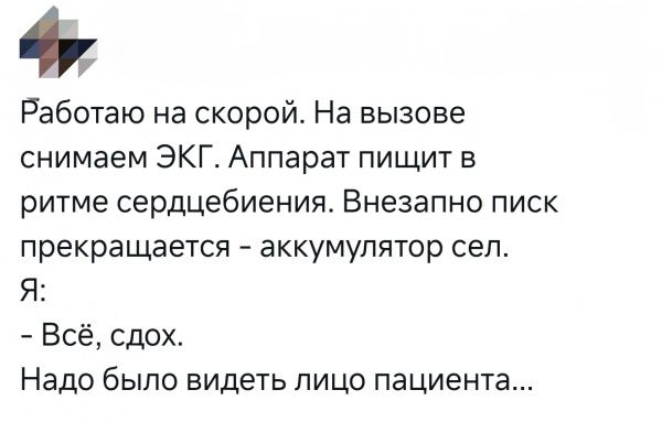 Работаю на скорой. На вызове снимаем ЭКГ. Аппарат пищит в ритме сердцебиения. Внезапно писк прекращается - аккумулятор сел. Я: - Всё, сдох. Надо было видеть лицо пациента...