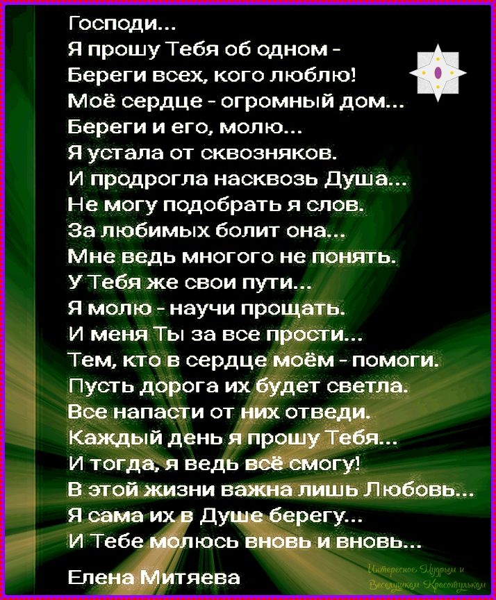 Господи... Я прошу Тебя об одном - Береги всех, кого люблю! Моё сердце - огромный дом... Береги и его, молю... Я устала от сквозняков. И продрогла насквозь Душа... Не могу подобрать я слов. За любимых болит она... Мне ведь много не понять. У Тебя же свои пути... Я молю - научи прощать. И меня Ты за все прости... Тем, кто в сердце моём - помоги. Пусть дорога их будет светла. Все напасти отведи от них. Каждый день я прошу Тебя... И тогда, я ведь всё смогу! В этой жизни важна лишь Любовь... Я сама их в Душе берегу... И Тебе молюсь вновь и вновь... Елена Митяева
