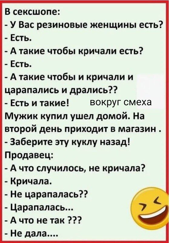 В сексшопе: - У Вас резиновые женщины есть? - Есть. - А такие чтобы кричали есть? - Есть. - А такие чтобы и кричали и царапались и дрались?? - Есть и такие! Мужик купил ушел домой. На второй день приходит в магазин. - Заберите эту куклу назад! Продавец: - А что случилось, не кричала? - Кричала. - Не царапалась?? - Царапалась... - А что не так ??? - Не дала....