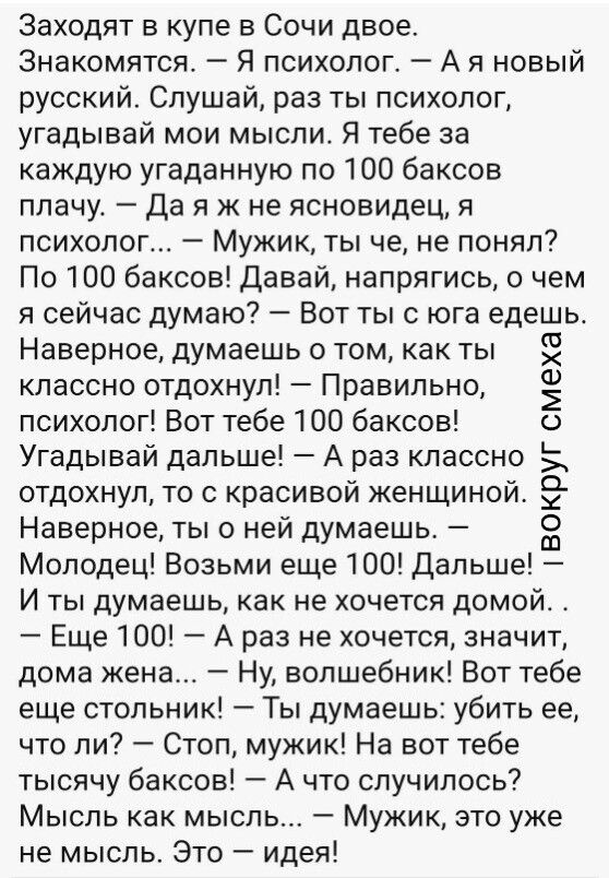 Заходят в купе в Сочи двое. Знакомятся. — Я психолог. — А я новый русский. Слушай, раз ты психолог, угадывай мои мысли. Я тебе за каждую угаданную по 100 баксов плачу. — Да я ж не ясновидец, я психолог... — Мужик, ты че, не понял? По 100 баксов! Давай, напрягись, о чем я сейчас думаю? — Вот ты с юга едешь. Наверное, думаешь о том, как ты классно отдохнул! — Правильно, психолог! Вот тебе 100 баксов! Угадывай дальше! — А раз классно отдохнул, то с красивой женщиной Наверное, ты о ней думаешь. — Молодец! Возьми еще 100! Дальше! И ты думаешь, как не хочется домой. — Еще 100! — А раз не хочется, значит, дома жена... — Ну, волшебник! Вот тебе еще столник! — Ты думаешь: убить ее, что ли? — Стоп, мужик! На вот тебе тысячу баксов! — А что случилось? Мысль как мысль. — Мужик, это уже не мысль. Это — идея!
