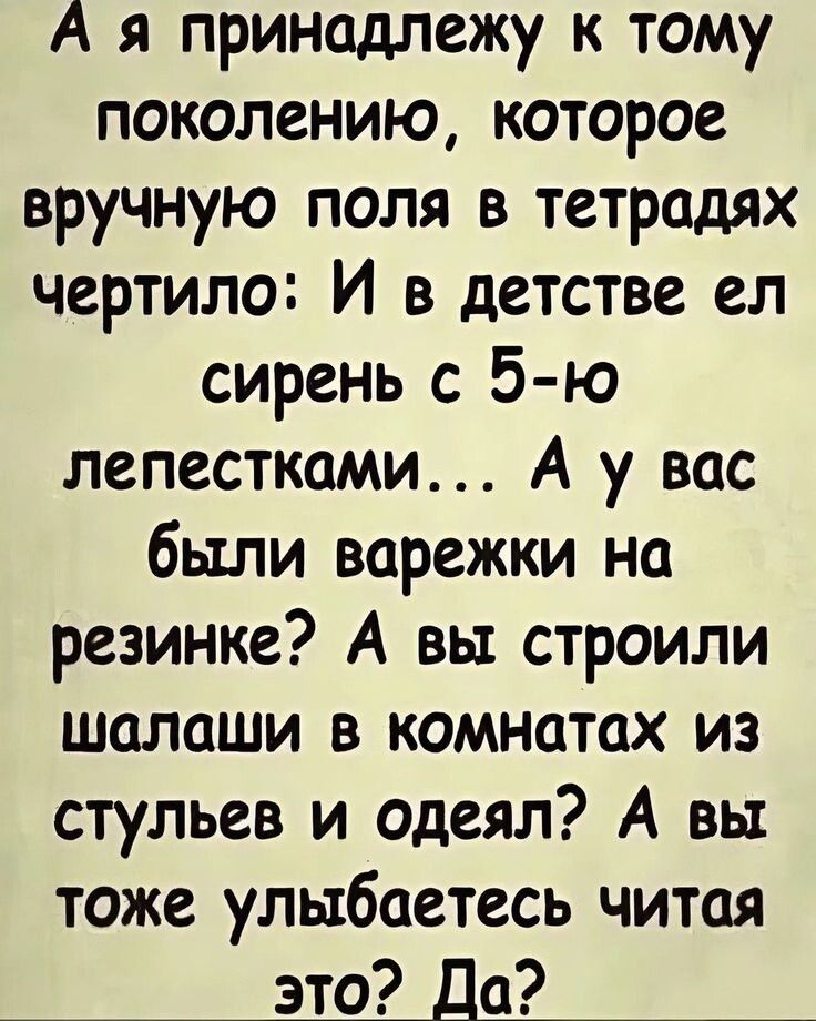 А я принадлежу к тому поколению, которое вручную поля в тетрадях чертило: И в детстве ел сирень с 5-ю лепестками... А у вас были варежки на резинке? А вы строили шалаши в комнатах из стульев и одеял? А вы тоже улыбaетесь читая это? Да?