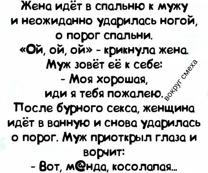 Жена идёт в спальню к мужу и неожиданно ударилась ногой о порог спальни. «Ой, ой, ой» - крикнула жена. Муж зовёт её к себе: - Моя хорошая, иди, я тебя пожалелею. После бурного секса, женщина идёт в ванную и снова ударилась о порог. Муж приоткрыл глаза и ворчит: - Вот, м@нда, косолапая...
