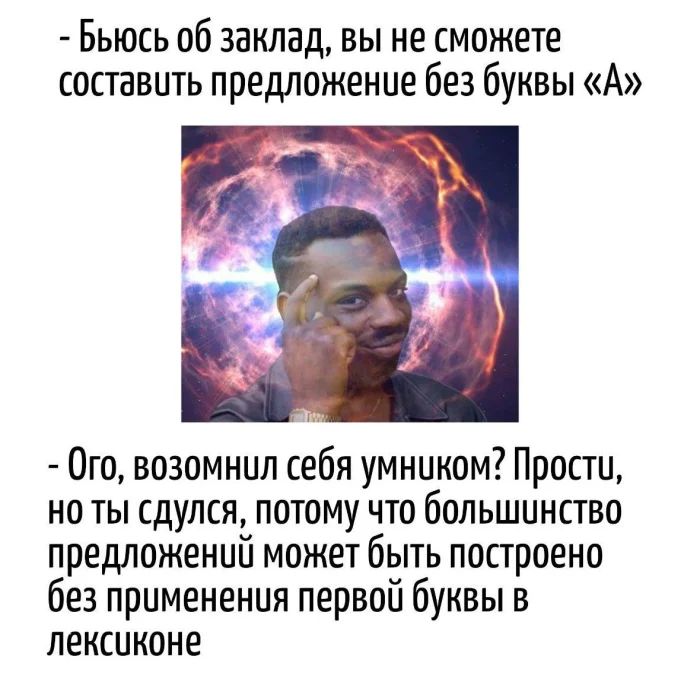 - Бьюсь об заклад, вы не сможете составить предложение без буквы «А»
- Ого, возомнил себя умником? Просто, но ты сдулся, потому что большинство предложений может быть построено без применения первой буквы в лексиконе
