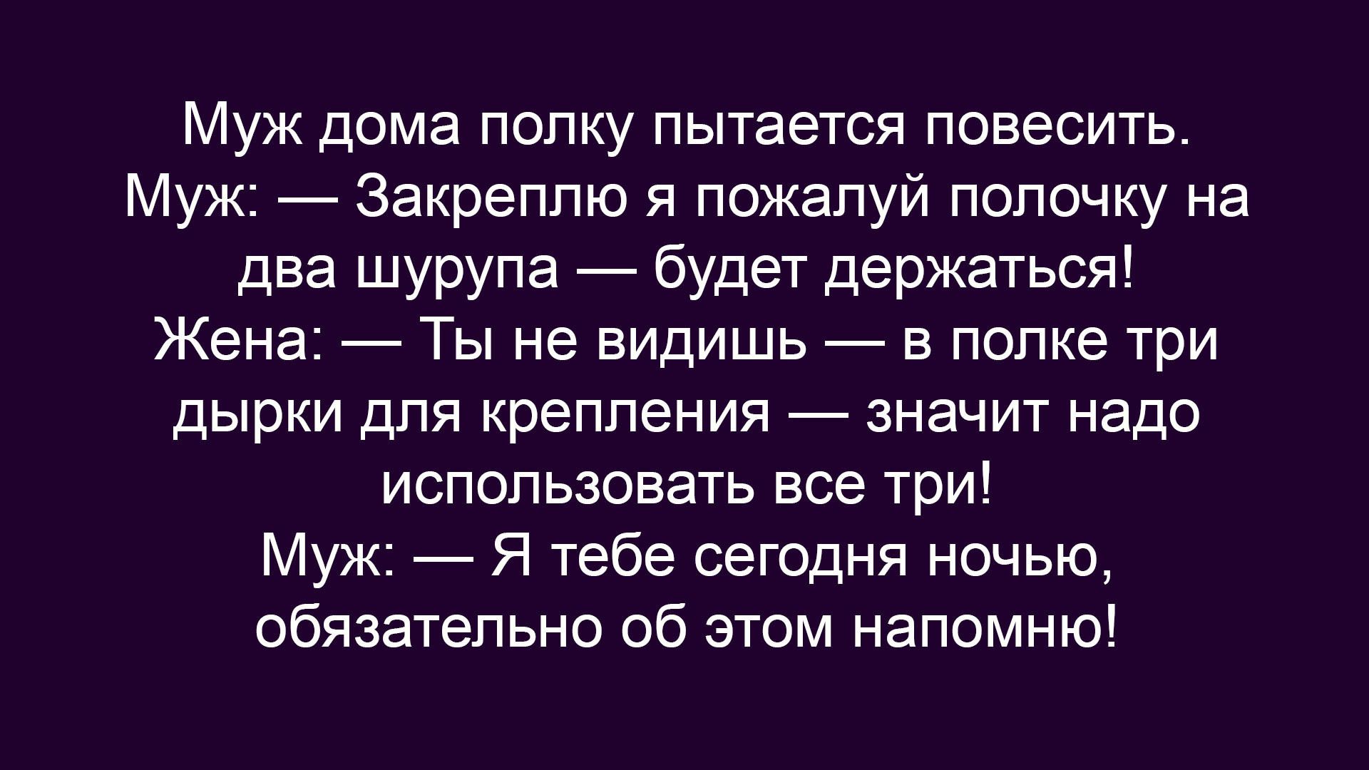 Муж дома полку пытается повесить.
Муж: — Закреплю я пожалуй полочку на два шурупа — будет держаться!
Жена: — Ты не видишь — в полке три дырки для крепления — значит надо использовать все три!
Муж: — Я тебе сегодня ночью обязательно об этом напомню!