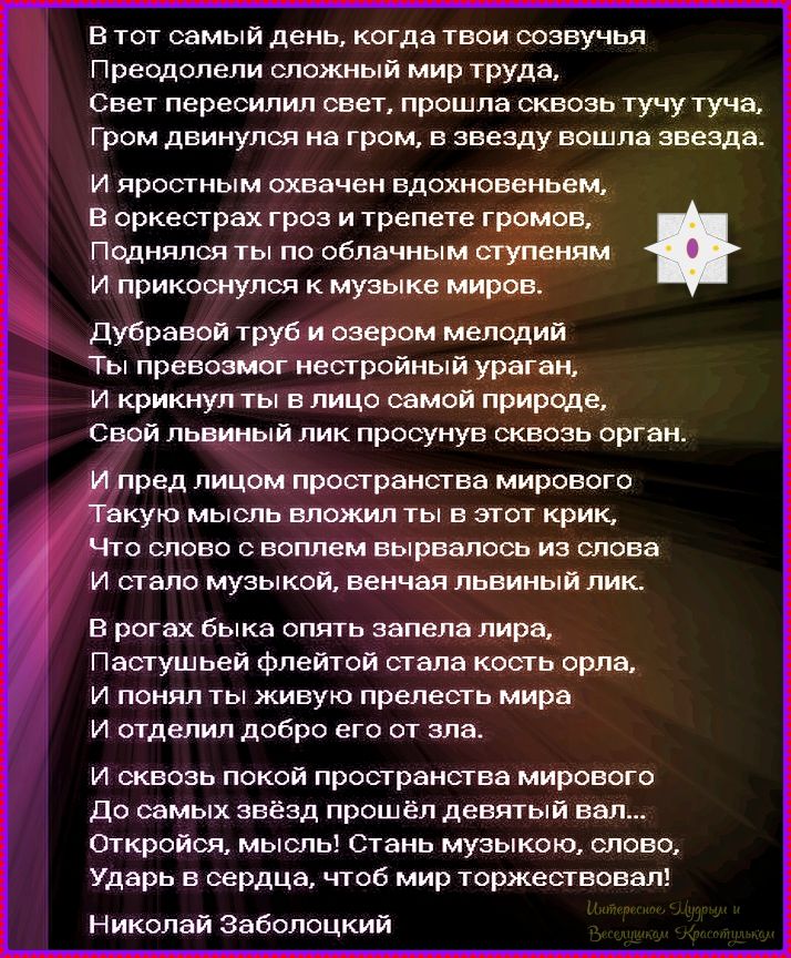 В тот самый день, когда твои созвучья\nПреодолели сложный мир труда,\nСвет перешёл сквозь тьму, тучи — прошла, звезда вошла в звезду.\nИ яростным охвачeн вдохновеньем\nВ оркестре гроз и трепета громов,\nПоднялся ты по облачным ступеням к музыке миров.\nНиколай Заболоцкий