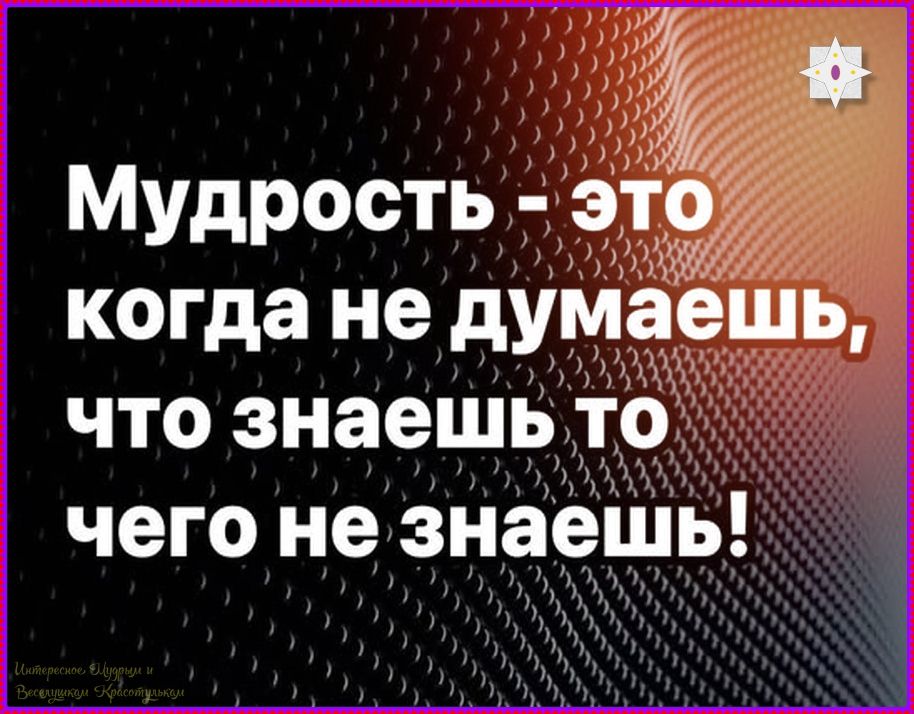 Мудрость - это когда не думаешь, что знаешь то чего не знаешь!