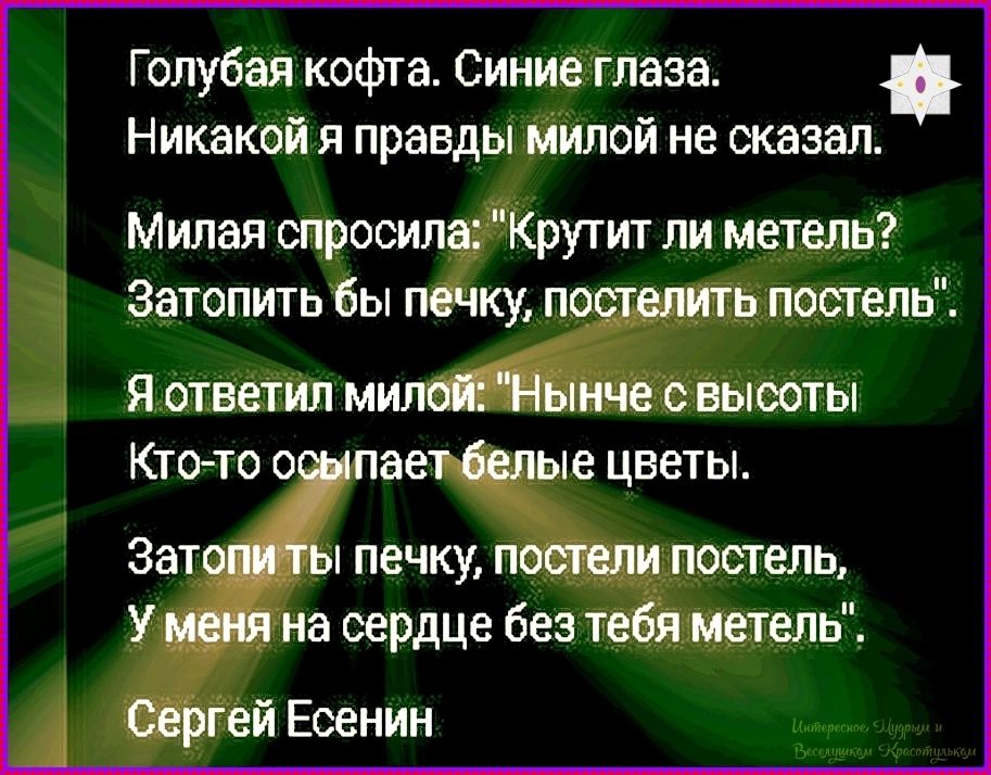 Голубая кофта. Синие глаза. Никакой я правды милой не сказал. Милая спросила: «Крутит ли метель? Затопить бы печку, постелить постель». Я ответил милой: «Нынче с высоты — кто-то осыпает белые цветы». Затопи ты печку, постели постель, у меня на сердце без тебя метель». Сергей Есенин
