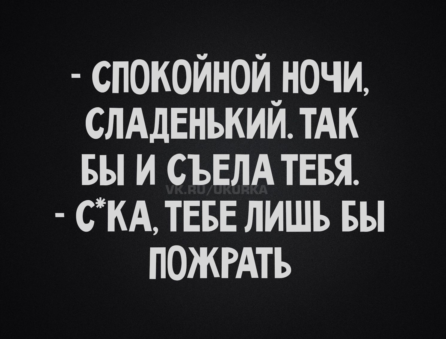 - СПОКОЙНОЙ НОЧИ, СЛАДЕНЬКИЙ. ТАК БЫ И СЪЕЛА ТЕБЯ.
- С*КА, ТЕБЕ ЛИШЬ БЫ ПОЖРАТЬ