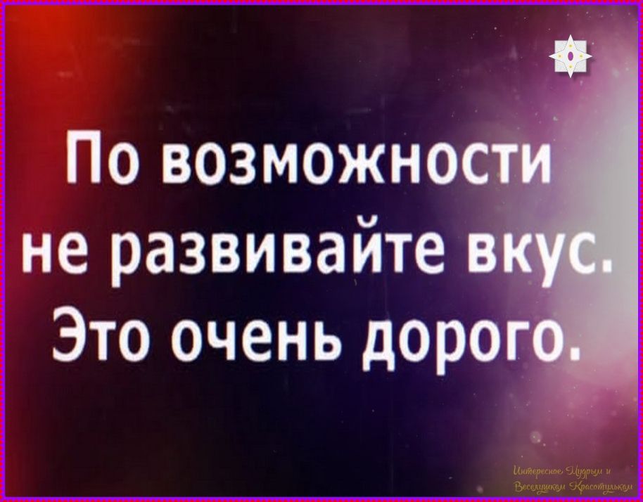 По возможности не развивайте вкус. Это очень дорого. Интересные Штучки и Веселушкам Красотулькам