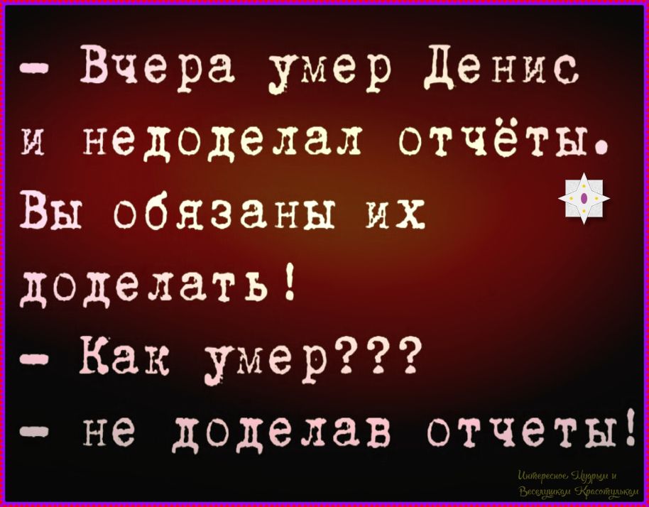 - Вчера умер Денис и недоделал отчёты. Вы обязаны их доделать!
- Как умер???
- не доделав отчеты!