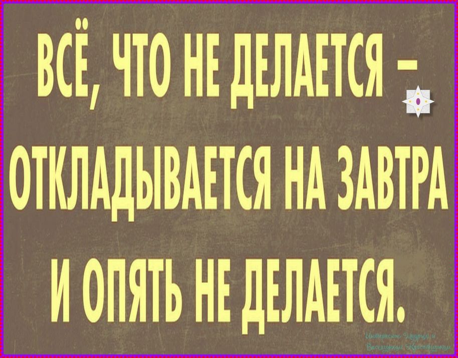 ВСЁ, ЧТО НЕ ДЕЛАЕТСЯ - ОТКЛАДЫВАЕТСЯ НА ЗАВТРА И ОПЯТЬ НЕ ДЕЛАЕТСЯ.
