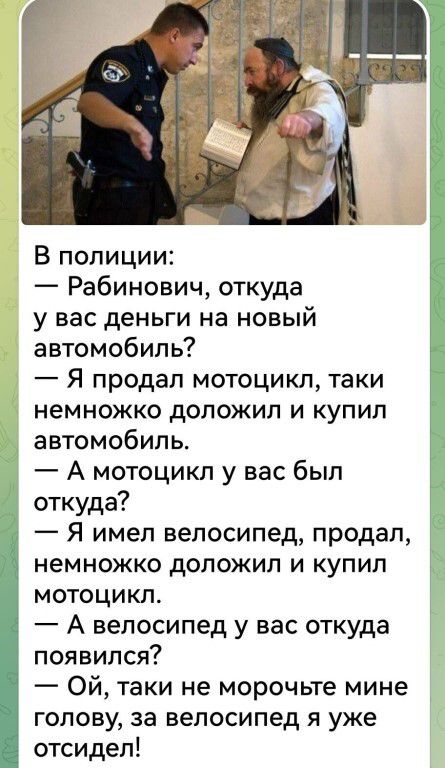 В полиции:
— Рабинович, откуда у вас деньги на новый автомобиль?
— Я продал мотоцикл, таки немножко доложил и купил автомобиль.
— А мотоцикл у вас был откуда?
— Я имел велосипед, продал, немножко доложил и купил мотоцикл.
— А велосипед у вас откуда появился?
— Ой, таки не морочьте мне голову, за велосипед я уже отсидел!