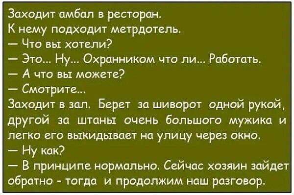 Заходит амбал в ресторан. К нему подходит метрдотель. — Что вы хотели? — Это... Ну... Охранником что ли... Работать. — А что вы можете? — Смотрите... Заходит в зал. Берет за шиворот одной рукой, другой за штаны очень большого мужика и легко его выкидывает на улицу через окно. — Ну как? — В принципе нормально. Сейчас хозяин зайдет обратно – тогда и 