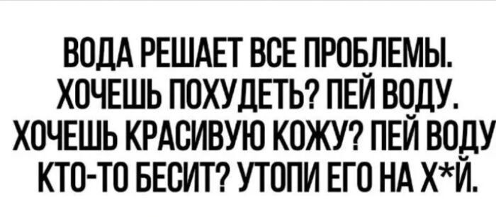 ВОДА РЕШАЕТ ВСЕ ПРОБЛЕМЫ.
ХОЧЕШЬ ПОХУДЕТЬ? ПЕЙ ВОДУ.
ХОЧЕШЬ КРАСИВУЮ КОЖУ? ПЕЙ ВОДУ.
КТО-ТО БЕСИТ? УТОПИ ЕГО НА Х*Й.