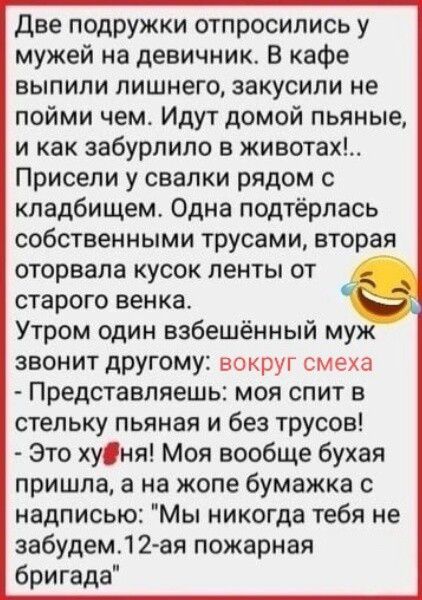 Две подружки отпросились у мужей на девичник. В кафе выпили лишнего, закусили не пойми чем. Идут домой пьяные, и как забурлило в животах!.. Присели у свалки рядом с кладбищем. Одна подтёрлась собственными трусами, вторая оторвала кусок ленты от старого венка. Утром один взбешённый муж звонит другому: вокруг смеха - Представляешь: моя спит в стельку