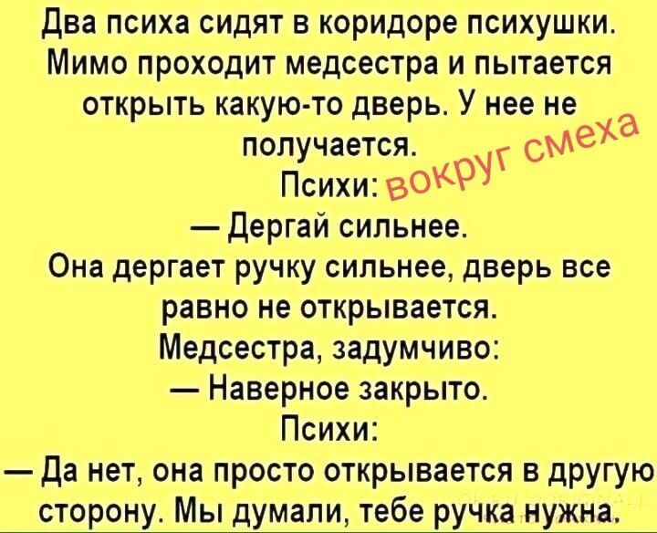 Два психа сидят в коридоре психушки. Мимо проходит медсестра и пытается открыть какую-то дверь. У нее не получается. Психи: — Дергай сильнее. Она дергает ручку сильнее, дверь все равно не открывается. Медсестра, задумчиво: — Наверное закрыто. Психи: — Да нет, она просто открывается в другую сторону. Мы думали, тебе ручка нужна.