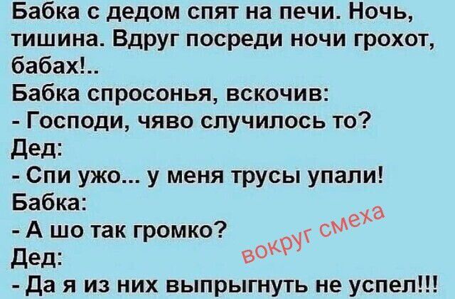 Бабка с дедом спят на печи. Ночь, тишина. Вдруг посреди ночи грохот, бабах!.. Бабка спросонья, вскочив: - Господи, чёво случилось то? Дед: - Спи ужо... у меня трусы упали! Бабка: - А шо так громко? Дед: - Да я из них выпрыгнуть не успел!!! вокруг смеха