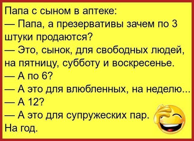 Папа с сыном в аптеке:
— Папа, а презервативы зачем по 3 штуки продаются?
— Это, сынок, для свободных людей, на пятницу, субботу и воскресенье.
— А по 6?
— А это для влюбленных, на неделю...
— А 12?
— А это для супружеских пар.
На год.