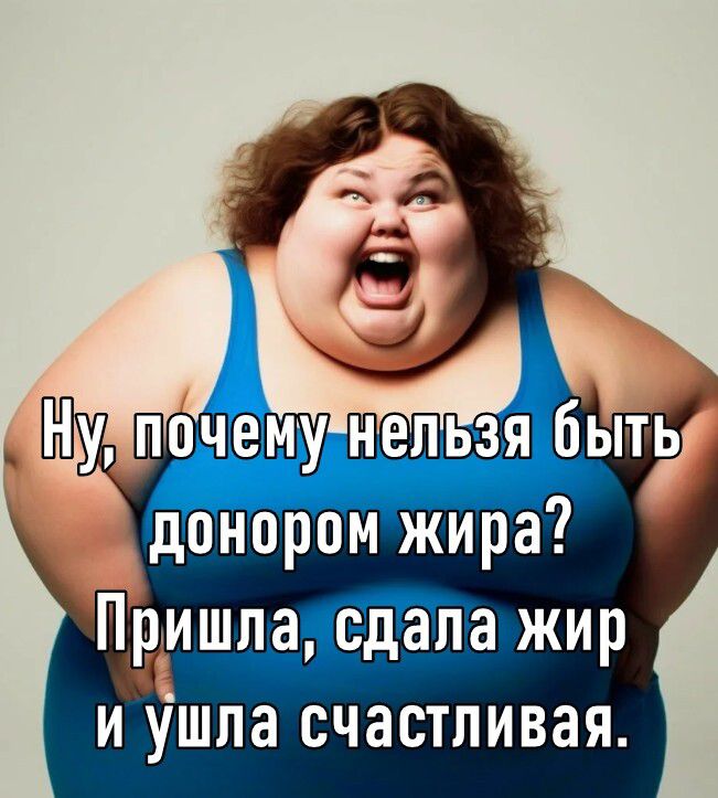 Ну, почему нельзя быть донором жира? Пришла, сдала жир и ушла счастливая.