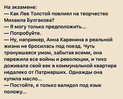 На экзамене:
— Как Лев Толстой повлиял на творчество Михаила Булгакова?
— Я могу только предположить...
— Попробуйте.
— Ну, например, Анна Каренина в реальной жизни не бросилась под поезд. Чуть тронувшаяся умом, забытая всеми, она пережила все войны и революции, и тихо доживала свой век в коммунальной квартире недалеко от Патриарших. Однажды она ку
