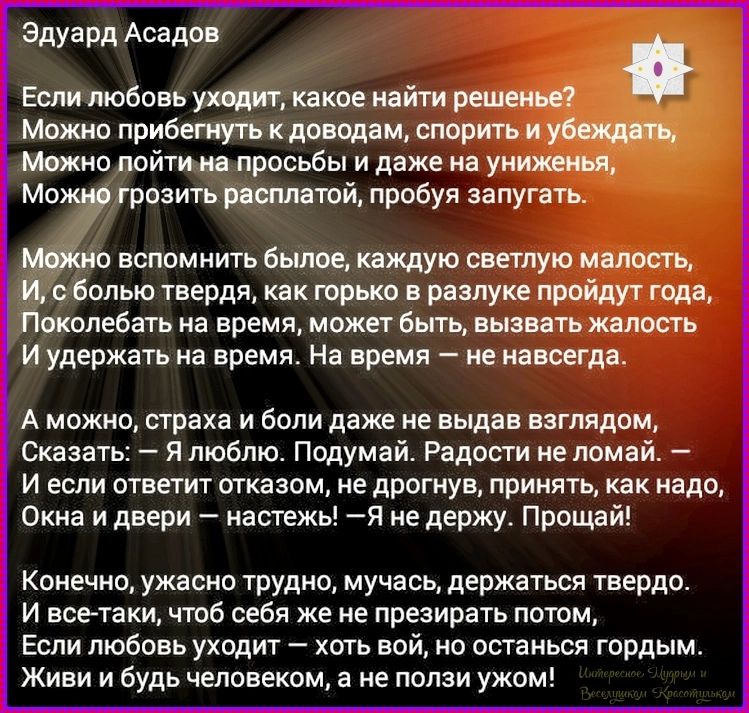Эдуард Асадов
Если любовь уходит, какое найти решенье?
Можно прибегнуть к доводам, спорить и убеждать,
Можно пойти на просьбы и даже на униженья,
Можно грозить расплатой, пробуя запугать.

Можно вспомнить былое, каждую светлую малость,
И, с болью твердя, как горько в разлуке пройдут года,
Поколебать на время, может быть, вызвать жалость
И удержать 