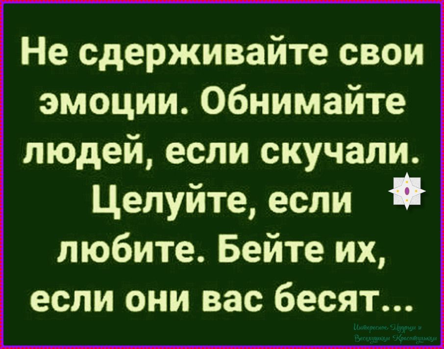 Не сдерживайте свои эмоции. Обнимайте людей, если скучали. Целуйте, если любите. Бейте их, если они вас бесят...