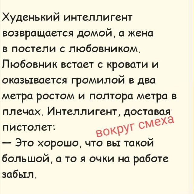 Худенький интеллигент возвращается домой, а жена в постели с любовником. Любовник встает с кровати и оказывается громилой в два метра ростом и полтора метра в плечах. Интеллигент, доставая пистолет: — Это хорошо, что вы такой большой, а то я очки на работе забыл.