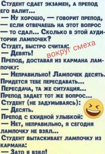 СТУДЕНТ СДАЕТ ЭКЗАМЕН, А ПРЕПОД ЕГО ВАЛИТ...
— Ну хорошо, — говорит препод, — если отвечаешь на этот вопрос — то сдал... Сколько в этой аудитории лампочек?
СТУДЕНТ, быстро считая:
— Девять!
вокруг смеха
ПРЕПОД, доставая из кармана лампочку:
— Неправильно! Лампочек десять. Придется тебе пересдавать...
Пересдача, та же ситуация...
Препод задает тот