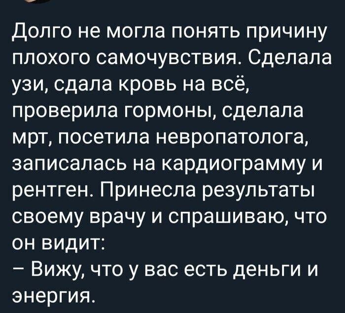 Долго не могла понять причину плохого самочувствия. Сделала узи, сдала кровь на всё, проверила гормоны, сделала мрт, посетила невропатолога, записалась на кардиограмму и рентген. Принесла результаты своему врачу и спрашиваю, что он видит: – Вижу, что у вас есть деньги и энергия.