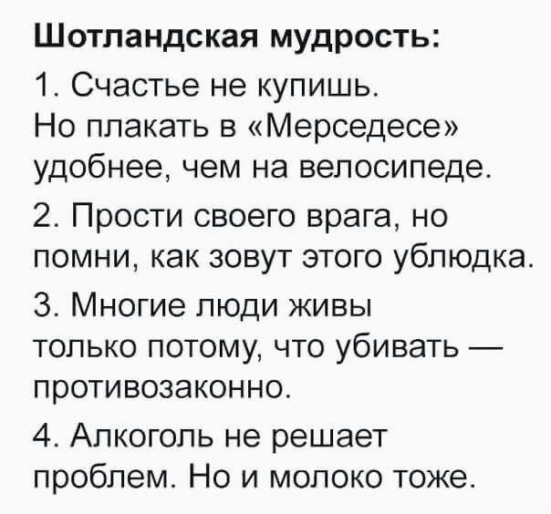 Шотландская мудрость: 1. Счастье не купишь. Но плакать в «Мерседесе» удобнее, чем на велосипеде. 2. Прости своего врага, но помни, как зовут этого ублюдка. 3. Многие люди живы только потому, что убивать — противозаконно. 4. Алкоголь не решает проблем. Но и молоко тоже.