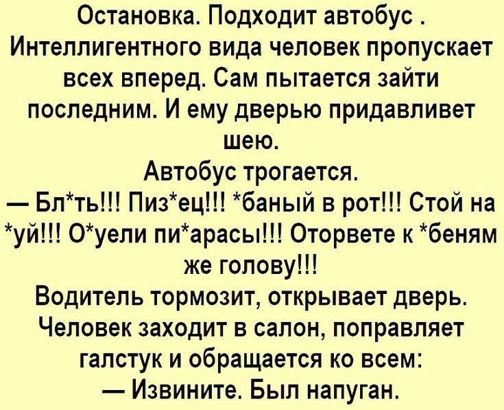 Остановка. Подходит автобус. Интеллигентного вида человек пропускает всех вперед. Сам пытается зайти последним. И ему дверью придавливает шею. Автобус трогается. — Бл*ть!!! Пиз*ец!!! *баный в рот!!! Стой на *уй!!! О*уели пи*арасы!!! Оторвете к *беням же голову!!! Водитель тормозит, открывает дверь. Человек заходит в салон, поправляет галстук и