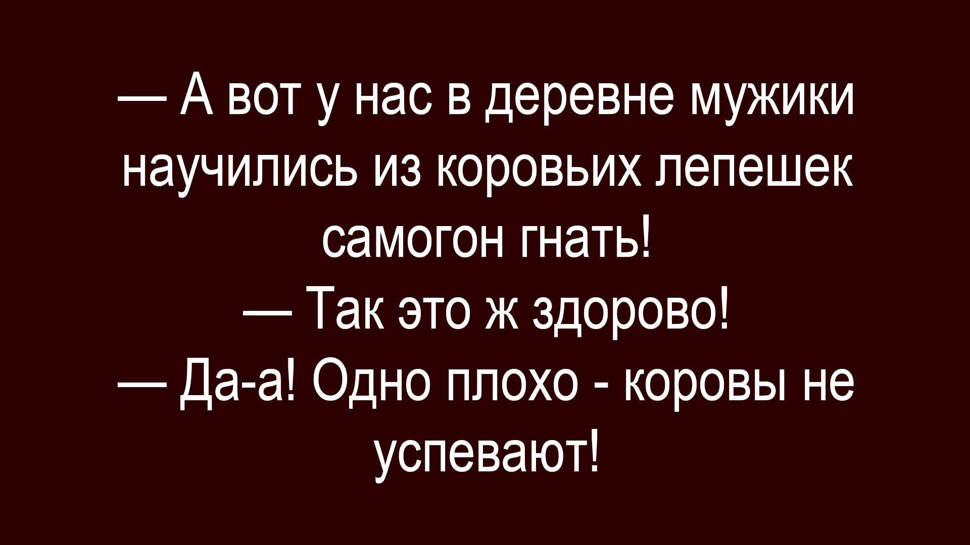 — А вот у нас в деревне мужики научились из коровьих лепешек самогон гнать!
— Так это ж здорово!
— Да-а! Одно плохо - коровы не успевают!