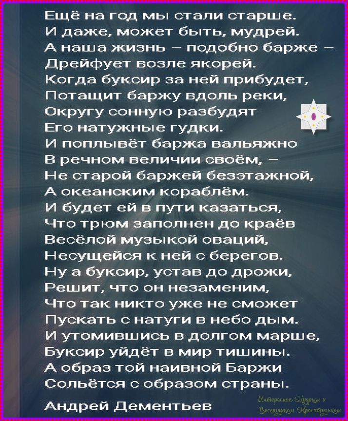 Ещё на год мы стали старше. И даже, может быть, мудрей. А наша жизнь – подобно барже – Дрейфует возле якорей. Когда буксир за ней прибудет, Потащит баржу вдоль реки, Округу сонную разбудят Его натужные гудки. И поплывёт баржа вальяжно В речном величии своём, – Не старой баржей безэтажной, А океанским кораблём. И будет ей в пути казаться, Что трюм