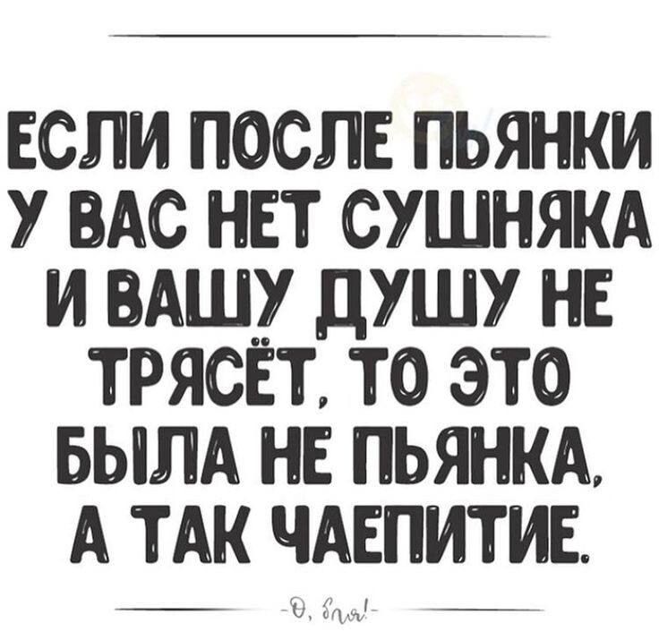 ЕСЛИ ПОСЛЕ ПЬЯНКИ У ВАС НЕТ СУШНЯКА И ВАШУ ДУШУ НЕ ТРЯСЁТ, ТО ЭТО БЫЛА НЕ ПЬЯНКА, А ТАК ЧАЕПИТИЕ. -О, бля!-