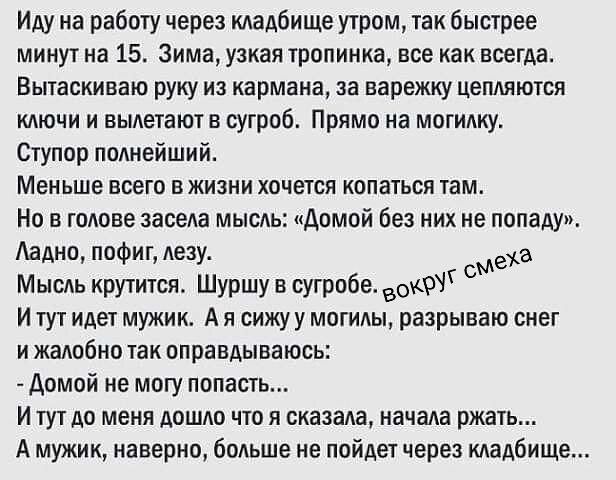 Иду на работу через кладбище утром, так быстрее минут на 15. Зима, узкая тропинка, все как всегда. Вытаскиваю руку из кармана, за варежку цепляются ключи и вылетают в сугроб. Прямо на могилку. Ступор полнейший. Меньше всего в жизни хочется копаться там. Но в голове засела мысль: «Домой без них не попаду». Ладно, пофиг, лезу. Мысль крутится. Шуршу