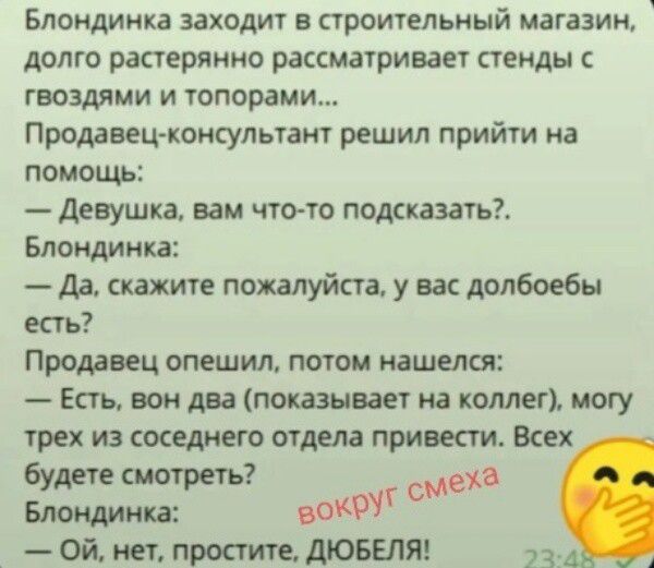Блондинка заходит в строительный магазин, долго растерянно рассматривает стенды с гвоздями и топорами... Продавец-консультант решил прийти на помощь: — Девушка, вам что-то подсказать?. Блондинка: — Да, скажите пожалуйста, у вас долбоебы есть? Продавец опешил, потом нашелся: — Есть, вон два (показывает на коллегу), могу трех из соседнего отдела