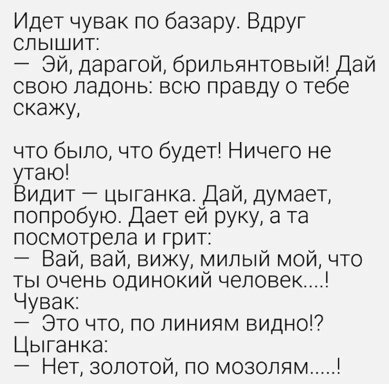 Идет чувак по базару. Вдруг слышит: — Эй, дарагой, брильянтовый! Дай свою ладонь: всю правду о тебе скажу, что было, что будет! Ничего не утаю! Видит — цыганка. Дай, думает, попробую. Дает ей руку, а та посмотрела и грит: — Вай, вай, вижу, милый мой, что ты очень одинокий человек....! Чувак: — Это что, по линиям видно!? Цыганка: — Нет, золотой, по